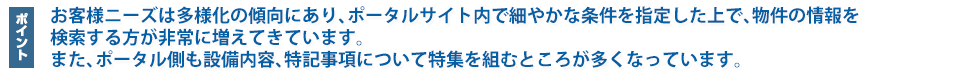 お客様ニーズは多様化の傾向にあり、ポータルサイト内で細やかな条件を指定した上で、物件の情報を検索する方が非常に増えてきています。また、ポータル側も設備内容、特記事項について特集を組むところが多くなっています。