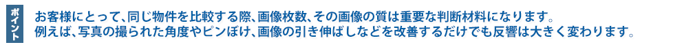 お客様にとって、同じ物件を比較する際、画像枚数、その画像の質は重要な判断材料になります。例えば、写真の撮られた角度やピンぼけ、画像の引き伸ばしなどを改善するだけでも反響は大きく変わります。
