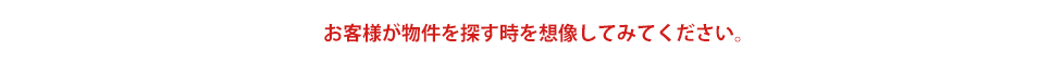 お客様が物件を探す時を想像してみてください。