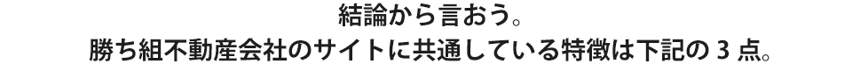 結論から言おう。勝ち組不動産会社のサイトに共通している特徴は下記の3点