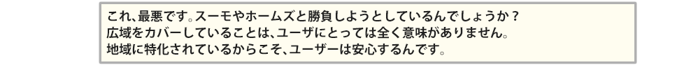 これ、最悪です。スーモやホームズと勝負しようとしているんでしょうか?広域をカバーしていることは、ユーザにとっては全く意味がありません。 地域に特化されているからこそ、ユーザーは安心するんです。