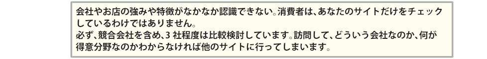 会社やお店の強みや特徴がなかなか認識できない。消費者は、あなたのサイトだけをチェックしているわけではありません。必ず、競合会社を含め、3社程度は比較検討しています。訪問して、どういう会社なのか、何が得意分野なのかわからなければ他のサイトに行ってしまいます。