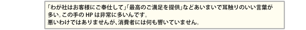 「わが社はお客様にご奉仕して」「最高のご満足を提供」などあいまいで耳触りのいい言葉が多い。この手のHPは非常に多いんです。悪いわけではありませんが、消費者には何も響いていません。