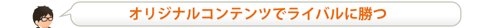 オリジナルコンテンツでライバルに勝つ