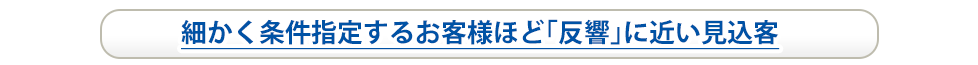 細かく条件指定するお客様ほど「反響」に近い見込み客